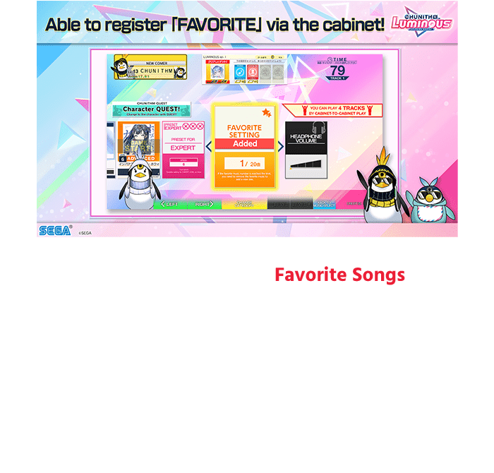 You can now register your Favorite Songs in the game!
                    Customize your favorite songs and the songs you want to practice to your liking!
                    *For the songs which cannot be displayed on CHUNITHM-NET, can only be register / unregister in the game.