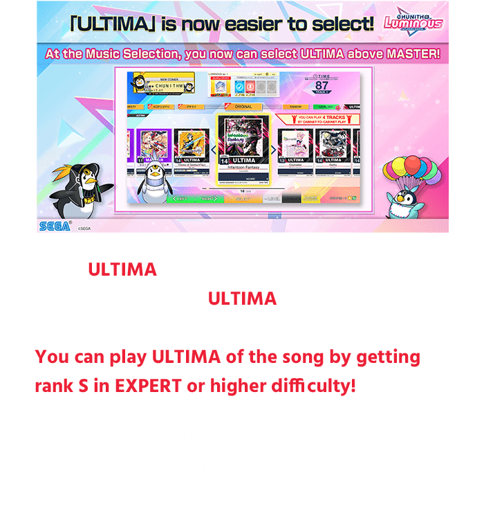 Make ULTIMA easier to play!
                  You can now select ULTIMA by changing the difficulty level on the song selection screen,
                  You can play ULTIMA of the song by getting rank S in EXPERT or higher difficulty!
                  *ULTIMA can also be unlocked if the above conditions are met using ULTIMA tickets.
                  *You can still select ULTIMA from the ULTIMA folder as before.